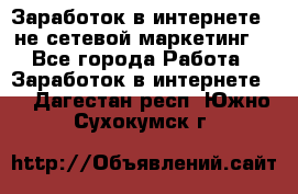 Заработок в интернете , не сетевой маркетинг  - Все города Работа » Заработок в интернете   . Дагестан респ.,Южно-Сухокумск г.